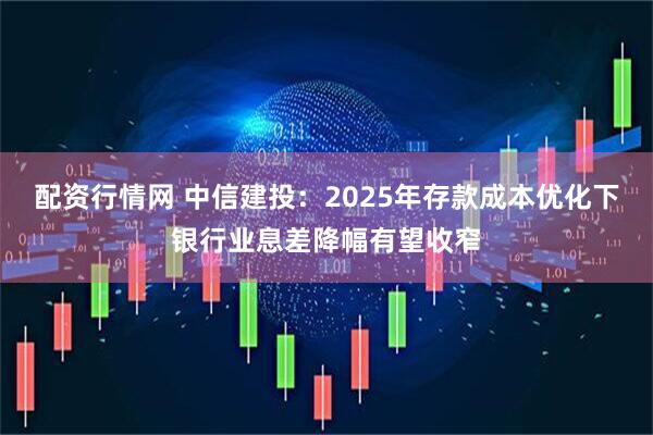 配资行情网 中信建投：2025年存款成本优化下银行业息差降幅有望收窄