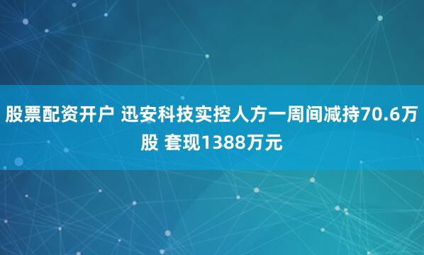 股票配资开户 迅安科技实控人方一周间减持70.6万股 套现1388万元