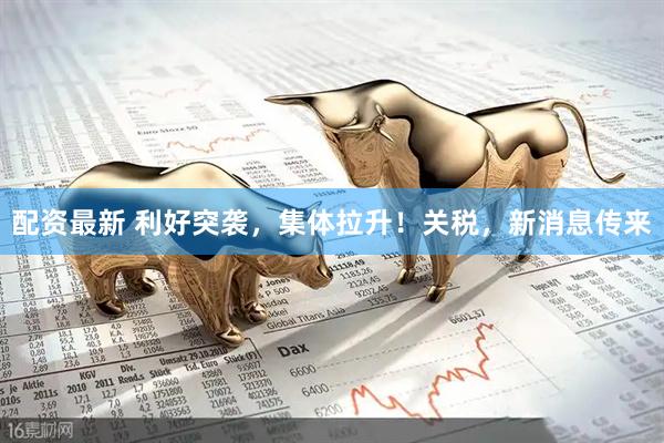 配资最新 利好突袭，集体拉升！关税，新消息传来