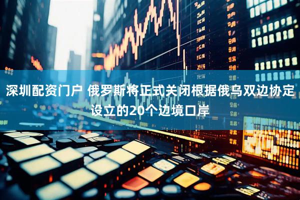 深圳配资门户 俄罗斯将正式关闭根据俄乌双边协定设立的20个边境口岸