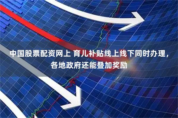中国股票配资网上 育儿补贴线上线下同时办理，各地政府还能叠加奖励