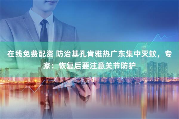 在线免费配资 防治基孔肯雅热广东集中灭蚊，专家：恢复后要注意关节防护