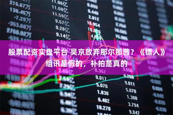 股票配资实盘平台 吴京放弃那尔那茜？《镖人》组讯是假的，补拍是真的