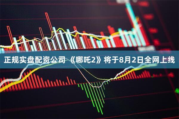 正规实盘配资公司 《哪吒2》将于8月2日全网上线