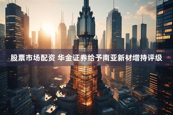股票市场配资 华金证券给予南亚新材增持评级