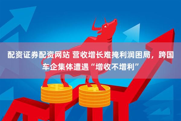 配资证券配资网站 营收增长难掩利润困局，跨国车企集体遭遇“增收不增利”