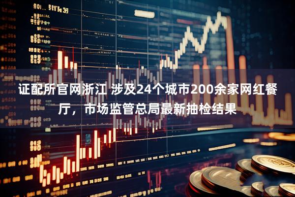 证配所官网浙江 涉及24个城市200余家网红餐厅，市场监管总局最新抽检结果