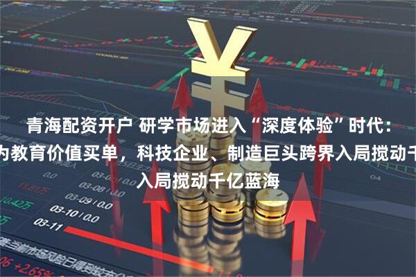 青海配资开户 研学市场进入“深度体验”时代：家长愿为教育价值买单，科技企业、制造巨头跨界入局搅动千亿蓝海