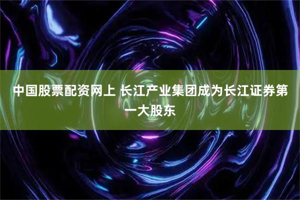 中国股票配资网上 长江产业集团成为长江证券第一大股东