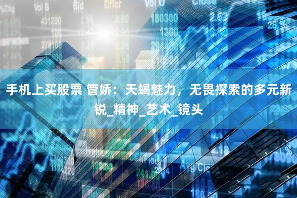 手机上买股票 管娇：天蝎魅力，无畏探索的多元新锐_精神_艺术_镜头