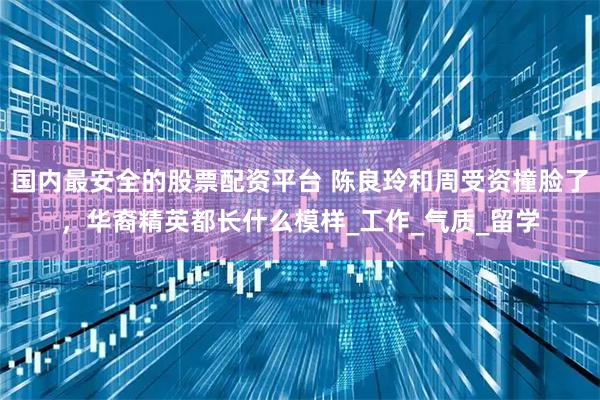 国内最安全的股票配资平台 陈良玲和周受资撞脸了，华裔精英都长什么模样_工作_气质_留学