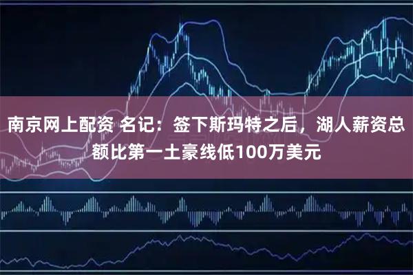 南京网上配资 名记：签下斯玛特之后，湖人薪资总额比第一土豪线低100万美元