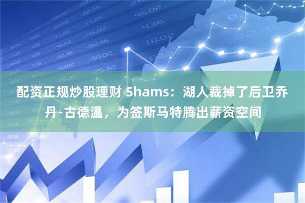 配资正规炒股理财 Shams：湖人裁掉了后卫乔丹-古德温，为签斯马特腾出薪资空间