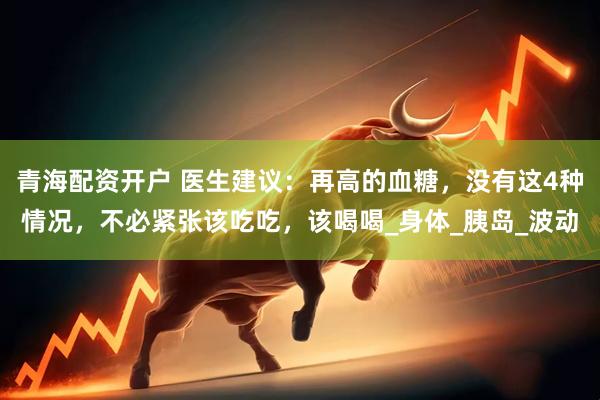 青海配资开户 医生建议：再高的血糖，没有这4种情况，不必紧张该吃吃，该喝喝_身体_胰岛_波动