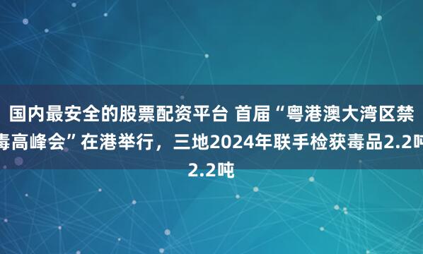 国内最安全的股票配资平台 首届“粤港澳大湾区禁毒高峰会”在港举行,三地2024年联手检获毒品2.2吨